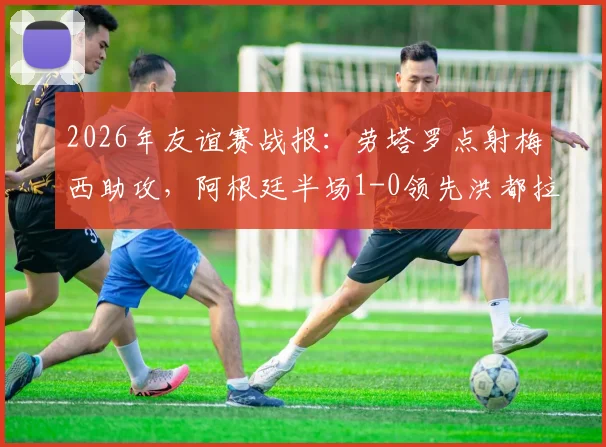 2026年友谊赛战报：劳塔罗点射梅西助攻，阿根廷半场1-0领先洪都拉斯，赛后技术分析